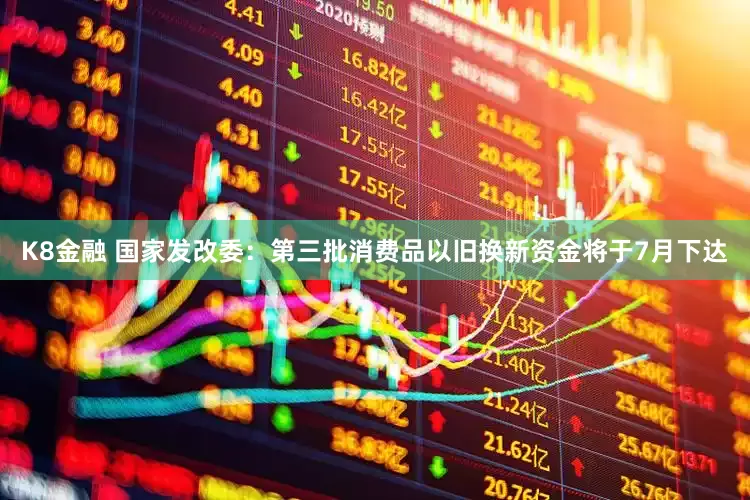 K8金融 国家发改委：第三批消费品以旧换新资金将于7月下达