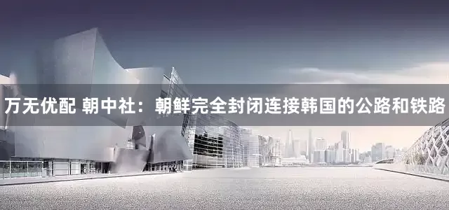 万无优配 朝中社：朝鲜完全封闭连接韩国的公路和铁路