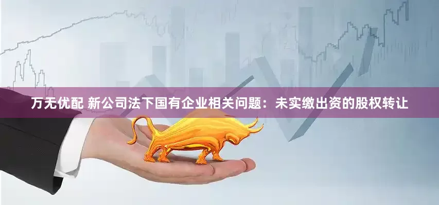 万无优配 新公司法下国有企业相关问题：未实缴出资的股权转让
