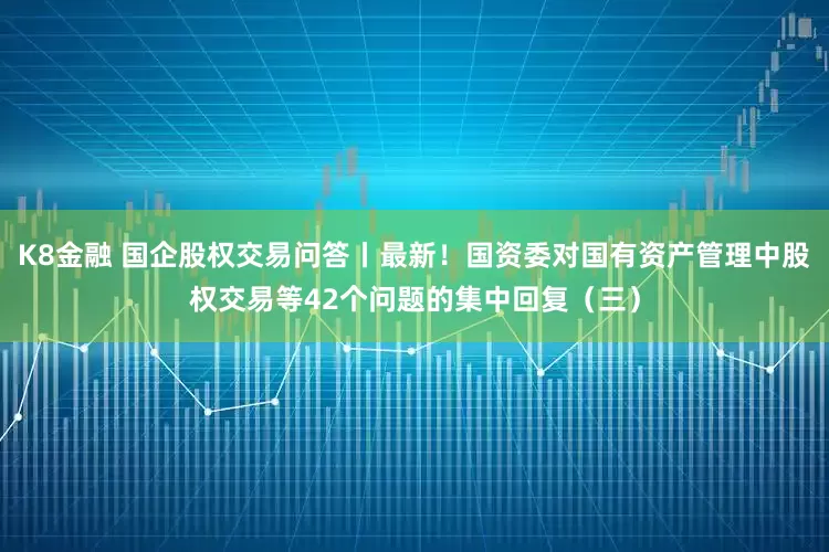 K8金融 国企股权交易问答丨最新！国资委对国有资产管理中股权交易等42个问题的集中回复（三）