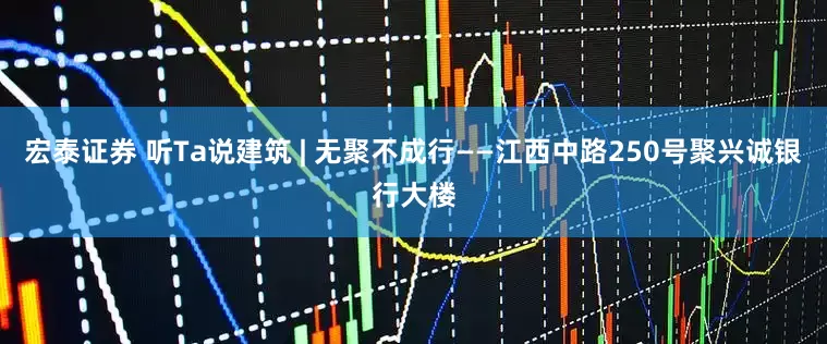 宏泰证券 听Ta说建筑 | 无聚不成行——江西中路250号聚兴诚银行大楼