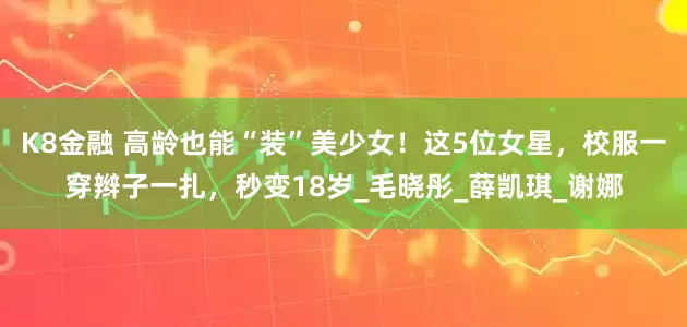 K8金融 高龄也能“装”美少女！这5位女星，校服一穿辫子一扎，秒变18岁_毛晓彤_薛凯琪_谢娜