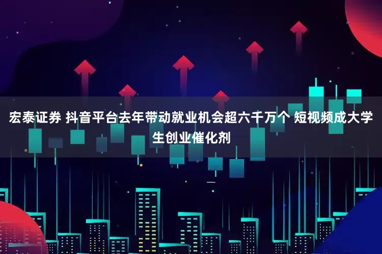 宏泰证券 抖音平台去年带动就业机会超六千万个 短视频成大学生创业催化剂