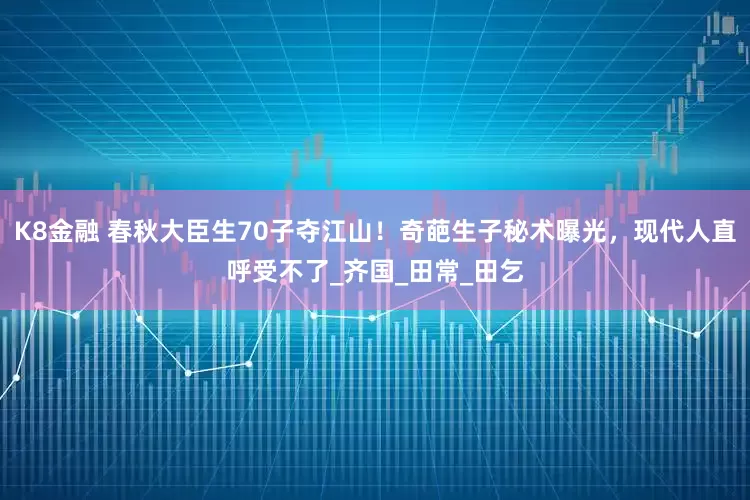 K8金融 春秋大臣生70子夺江山！奇葩生子秘术曝光，现代人直呼受不了_齐国_田常_田乞
