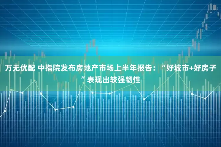 万无优配 中指院发布房地产市场上半年报告：“好城市+好房子”表现出较强韧性