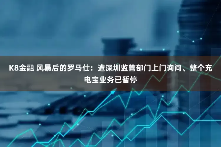 K8金融 风暴后的罗马仕：遭深圳监管部门上门询问、整个充电宝业务已暂停