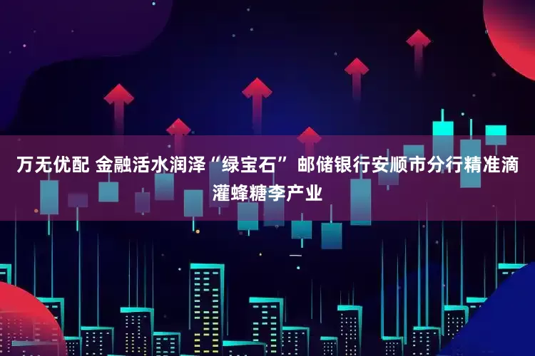 万无优配 金融活水润泽“绿宝石” 邮储银行安顺市分行精准滴灌蜂糖李产业