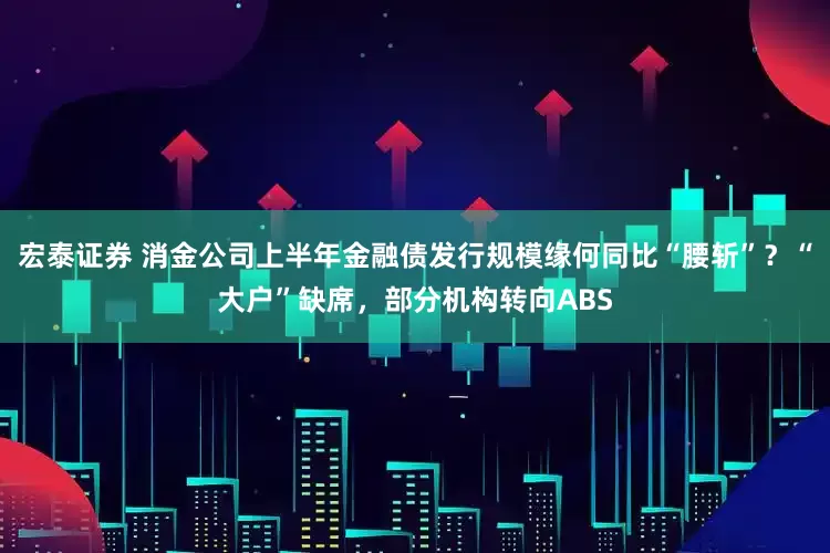 宏泰证券 消金公司上半年金融债发行规模缘何同比“腰斩”？“大户”缺席，部分机构转向ABS