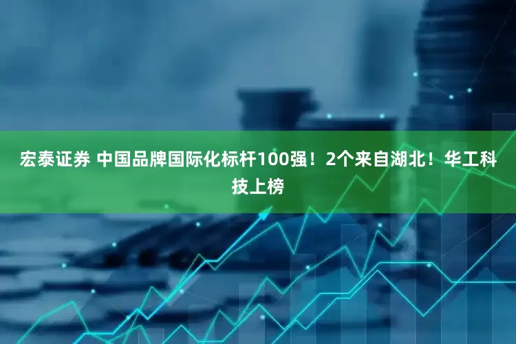 宏泰证券 中国品牌国际化标杆100强！2个来自湖北！华工科技上榜