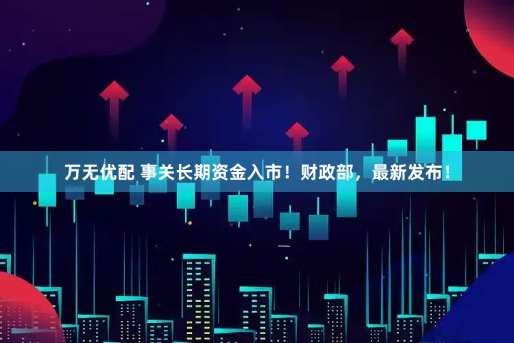 万无优配 事关长期资金入市！财政部，最新发布！