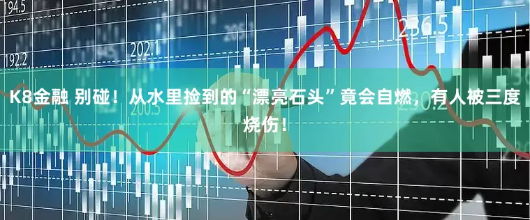 K8金融 别碰！从水里捡到的“漂亮石头”竟会自燃，有人被三度烧伤！