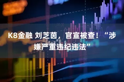K8金融 刘芝茵，官宣被查！“涉嫌严重违纪违法”