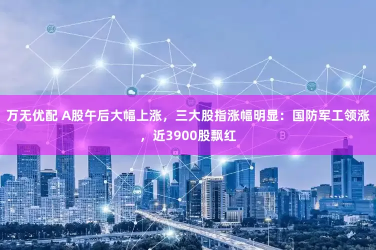 万无优配 A股午后大幅上涨，三大股指涨幅明显：国防军工领涨，近3900股飘红