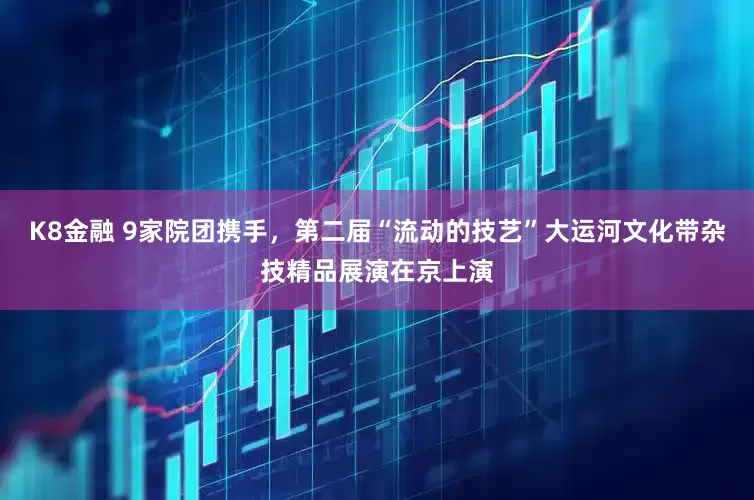 K8金融 9家院团携手，第二届“流动的技艺”大运河文化带杂技精品展演在京上演