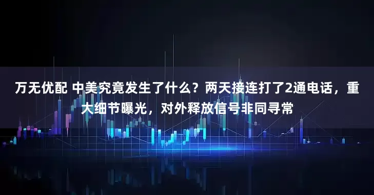 万无优配 中美究竟发生了什么？两天接连打了2通电话，重大细节曝光，对外释放信号非同寻常