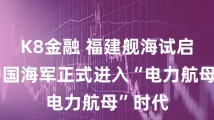 K8金融 福建舰海试启航，中国海军正式进入“电力航母”时代
