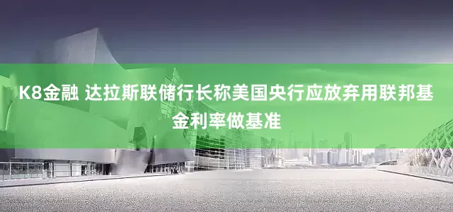 K8金融 达拉斯联储行长称美国央行应放弃用联邦基金利率做基准