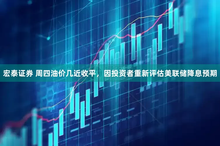 宏泰证券 周四油价几近收平，因投资者重新评估美联储降息预期