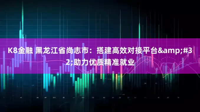 K8金融 黑龙江省尚志市：搭建高效对接平台&#32;助力优质精准就业